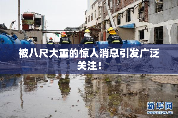 被八尺大重的惊人消息引发广泛关注！