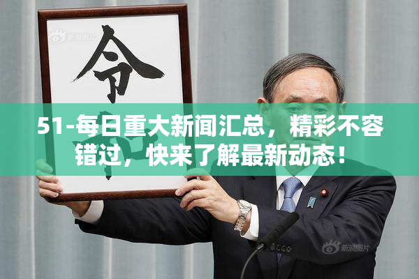 51-每日重大新闻汇总，精彩不容错过，快来了解最新动态！