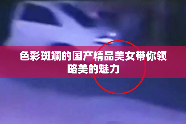 色彩斑斓的国产精品美女带你领略美的魅力