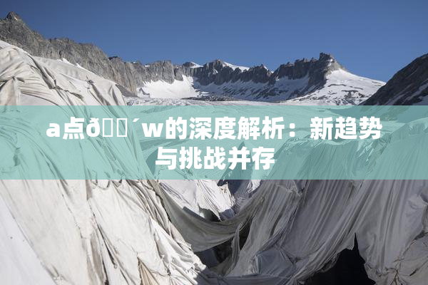 a点🔴w的深度解析：新趋势与挑战并存