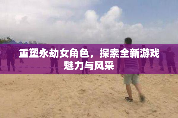 重塑永劫女角色，探索全新游戏魅力与风采