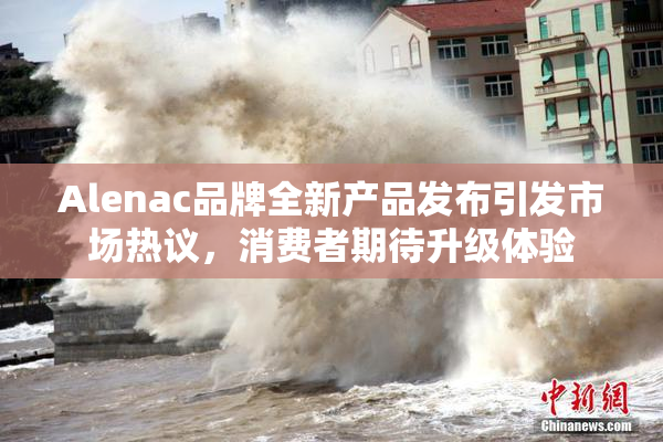 Alenac品牌全新产品发布引发市场热议，消费者期待升级体验