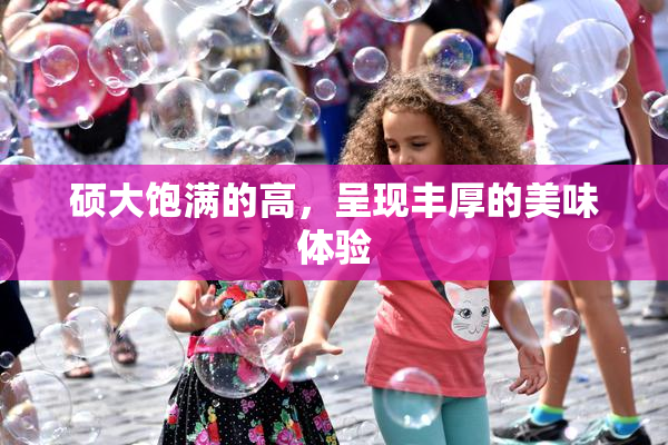 硕大饱满的高，呈现丰厚的美味体验