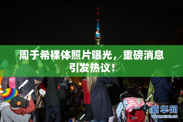 周于希裸体照片曝光，重磅消息引发热议！