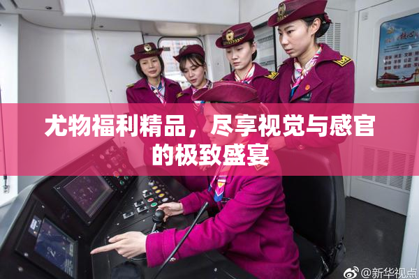 尤物福利精品，尽享视觉与感官的极致盛宴