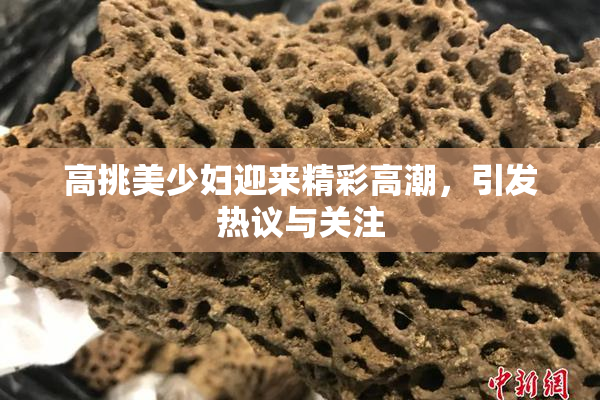 高挑美少妇迎来精彩高潮，引发热议与关注