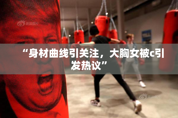“身材曲线引关注，大胸女被c引发热议”