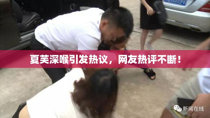 夏芙深喉引发热议，网友热评不断！
