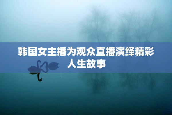 韩国女主播为观众直播演绎精彩人生故事