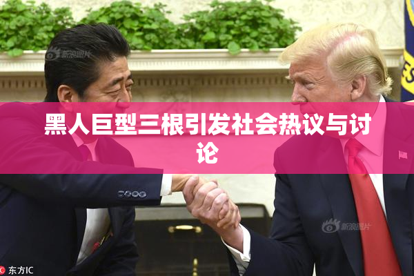 黑人巨型三根引发社会热议与讨论