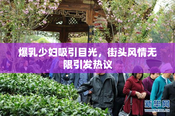 爆乳少妇吸引目光，街头风情无限引发热议