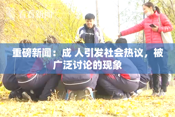 重磅新闻：成 人引发社会热议，被广泛讨论的现象