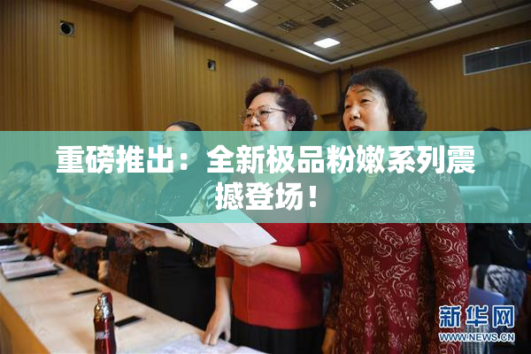 重磅推出：全新极品粉嫩系列震撼登场！