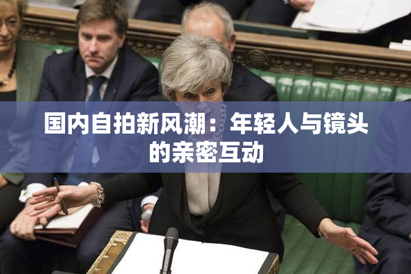国内自拍新风潮：年轻人与镜头的亲密互动