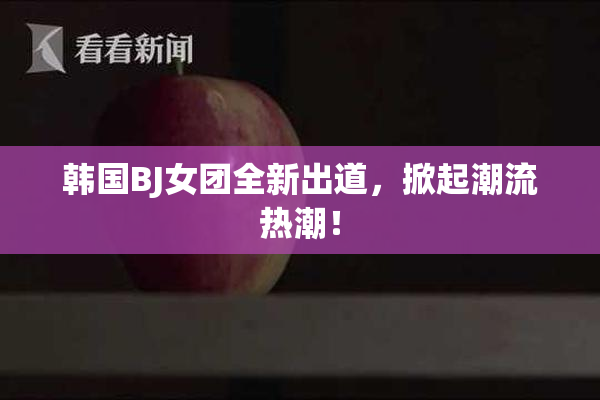 韩国BJ女团全新出道，掀起潮流热潮！