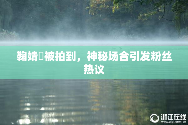 鞠婧祎被拍到，神秘场合引发粉丝热议