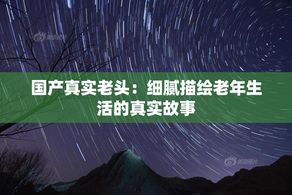 国产真实老头：细腻描绘老年生活的真实故事