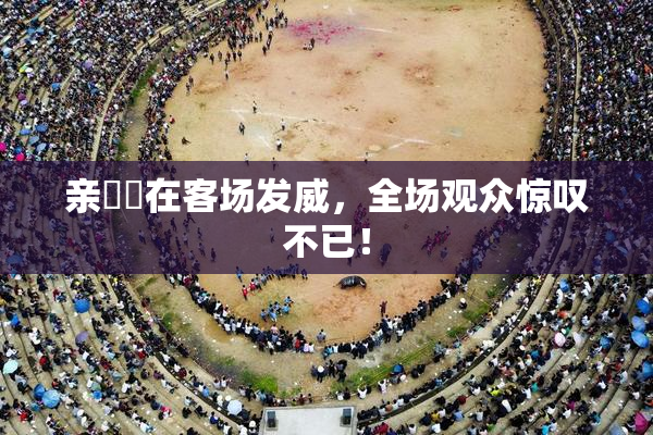 亲妺妺在客场发威，全场观众惊叹不已！