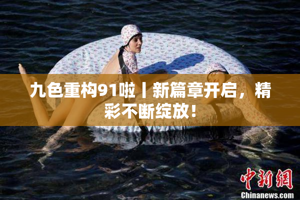 九色重构91啦丨新篇章开启，精彩不断绽放！