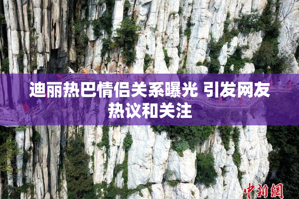 迪丽热巴情侣关系曝光 引发网友热议和关注