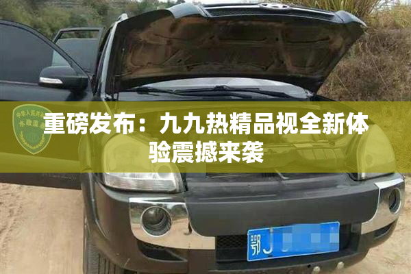 重磅发布：九九热精品视全新体验震撼来袭