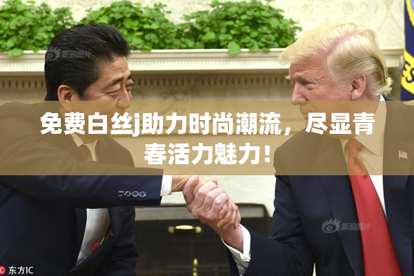 免费白丝j助力时尚潮流，尽显青春活力魅力！