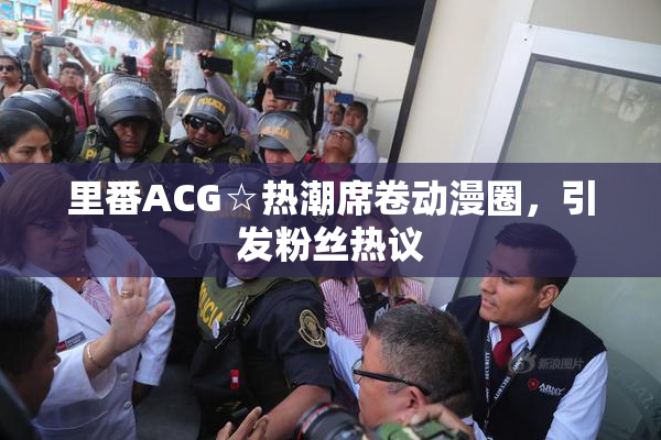 里番ACG☆热潮席卷动漫圈，引发粉丝热议