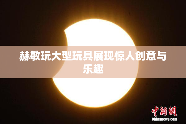 赫敏玩大型玩具展现惊人创意与乐趣