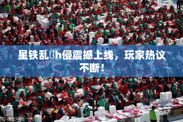 星铁乱婬h侵震撼上线，玩家热议不断！