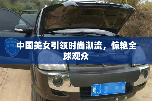 中国美女引领时尚潮流，惊艳全球观众