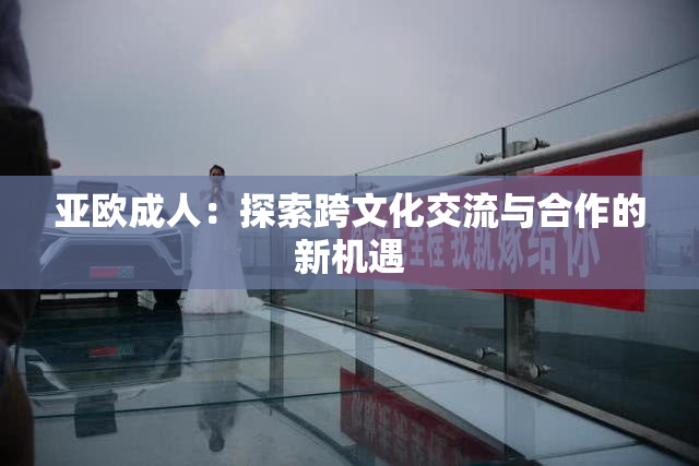 亚欧成人：探索跨文化交流与合作的新机遇