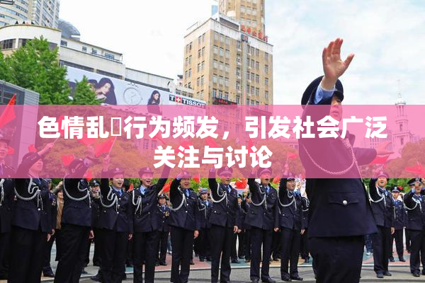色情乱婬行为频发，引发社会广泛关注与讨论