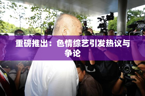 重磅推出：色情综艺引发热议与争论