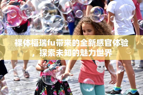 裸体福瑞fu带来的全新感官体验，探索未知的魅力世界