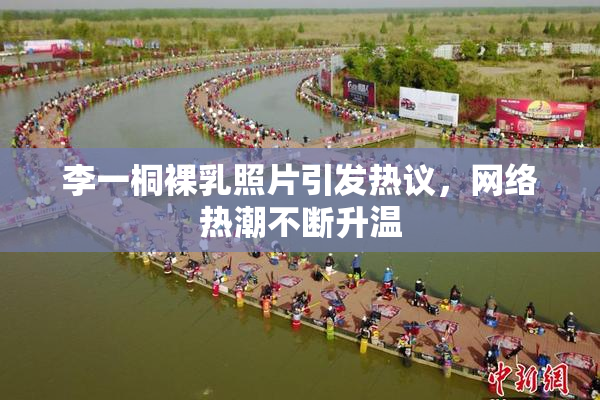 李一桐裸乳照片引发热议，网络热潮不断升温