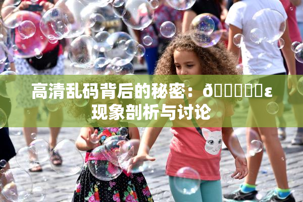 高清乱码背后的秘密：🔞❌‌ε现象剖析与讨论