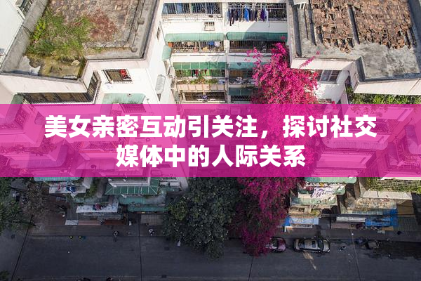 美女亲密互动引关注，探讨社交媒体中的人际关系