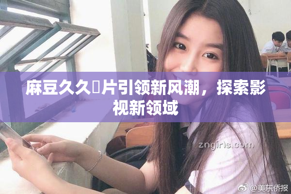 麻豆久久婬片引领新风潮，探索影视新领域