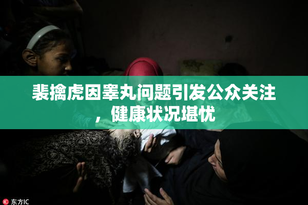 裴擒虎因睾丸问题引发公众关注，健康状况堪忧