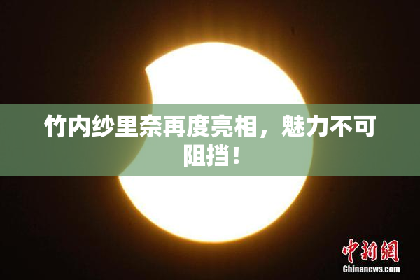 竹内纱里奈再度亮相，魅力不可阻挡！
