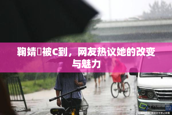 鞠婧祎被C到，网友热议她的改变与魅力