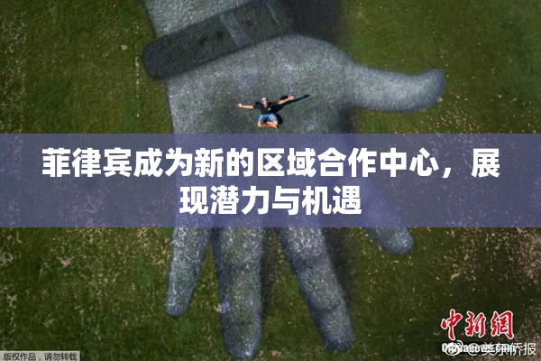 菲律宾成为新的区域合作中心，展现潜力与机遇