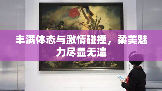 丰满体态与激情碰撞，柔美魅力尽显无遗