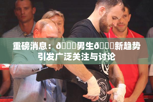 重磅消息：🔞男生🍆新趋势引发广泛关注与讨论