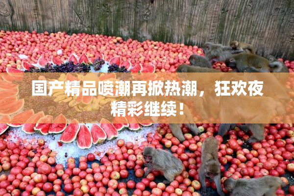 国产精品喷潮再掀热潮，狂欢夜精彩继续！