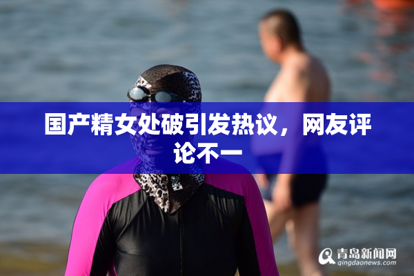 国产精女处破引发热议，网友评论不一