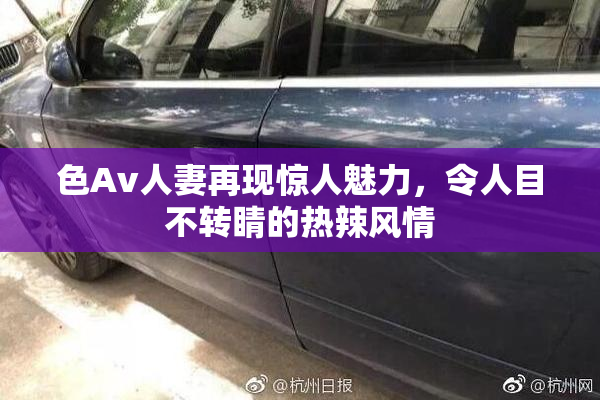 色Av人妻再现惊人魅力，令人目不转睛的热辣风情