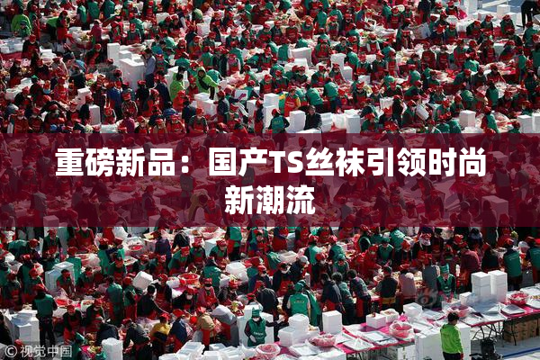 重磅新品：国产TS丝袜引领时尚新潮流