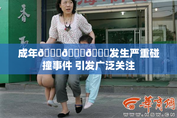 成年🍆🍑🔞发生严重碰撞事件 引发广泛关注