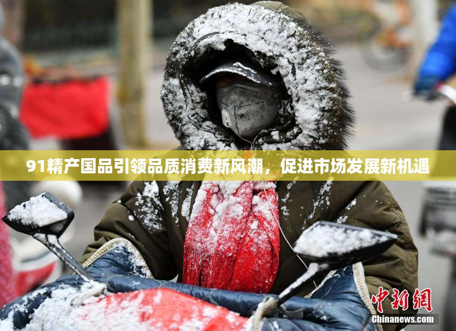 91精产国品引领品质消费新风潮，促进市场发展新机遇